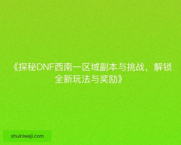 《探秘DNF西南一区域副本与挑战，解锁全新玩法与奖励》
