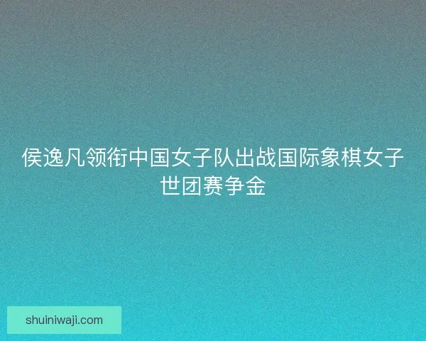 侯逸凡领衔中国女子队出战国际象棋女子世团赛争金