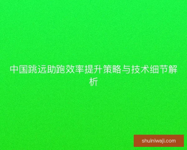 中国跳远助跑效率提升策略与技术细节解析