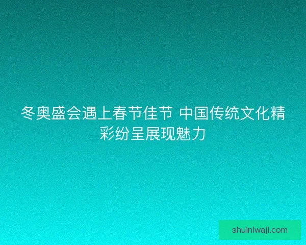 冬奥盛会遇上春节佳节 中国传统文化精彩纷呈展现魅力