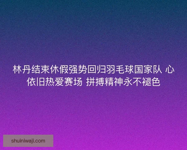 林丹结束休假强势回归羽毛球国家队 心依旧热爱赛场 拼搏精神永不褪色